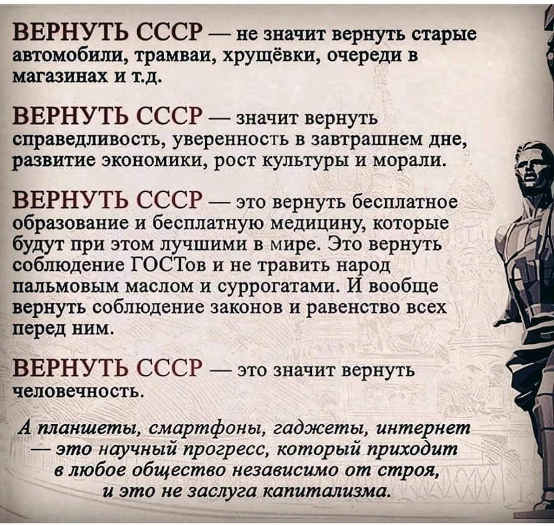 ВЕРНУТЬ СССР не значит вернуть старые автомобили трамваи хрущёвки очереди в магазинах и тд ВЕРНУТЬ СССР значит вернуть справедливость уверенность в завтрашнем дне развитие экономики рост культуры и морали ВЕРНУТЬ СССР это вернуть бесплатное образование и бесплатную медицину которые будут при этом лучшими в мире Это вернуть соблюдение ГОСТов и не травить народ пальмовым маслом и суррогатами И вообщ