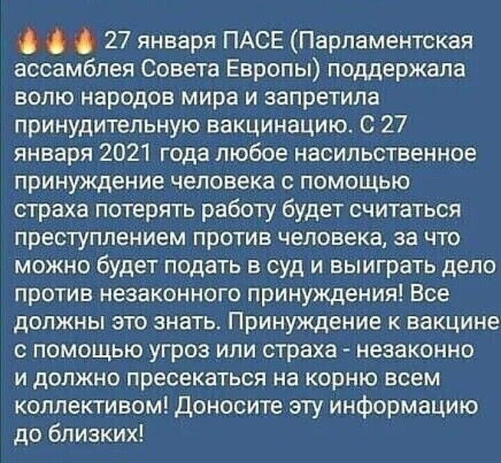 О 27 января ПАСЕ Парламентская ассамблея Совета Европы поддержала волю народов мира и запретила принудительную вакцинацию С 27 января 2021 года любое насильственное принуждение человека с помощью страха потерять работу будет считаться преступлением против человека за что можно будет подать в суд и выиграть дело против незаконного принуждения Все должны это знать Принуждение к вакцине с помощью угр
