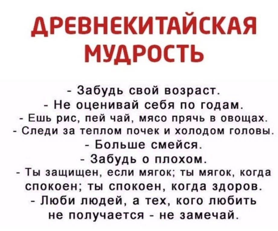 дРЕВНЕКИТАЙСКАЯ МУДРОСТЬ Забудь свой возраст Не оценивай себя по годам Ешь рис пей чай мясо прячь в овощах Следи за теплом почек и холодом головы Больше смейся Забудь о плохом Ты защищен если мягок ты мягок когда спокоен ты спокоен когда здоров Люби людей а тех кого любить не получается не эамечай