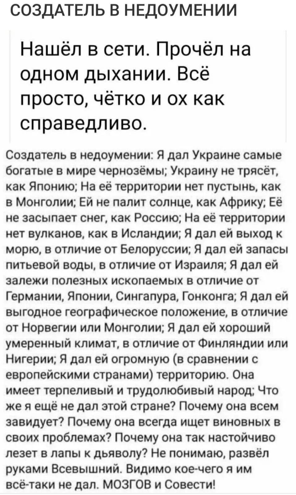 СОЗДАТЕЛЬ В НЕДОУМЕНИИ Нашёл в сети Прочёл на одном дыхании Всё просто чётко и ох как справедливо Создатель в недоумении Я дал Украине самые богатые в мире чернозёмы Украину не трясёт как Японию На её территории нет пустынь как в Монголии Ей не палит солнце как Африку Её не засыпает снег как Россию На её территории нет вулканов как в Исландии Я дал ей выход к морю в отличие от Белоруссии Я дал ей 