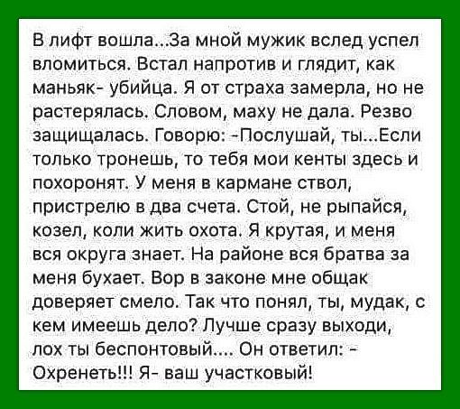 В пифт вошпа а мной мужик вспед успел впомиться Встал напротив и глядит как маньяк убийца Я от страха замерла но не растерялась Словом маху не дала Резво защищалась Говорю Послушай тыЕспи только тронешь то тебя мои кенты здесь и похоронят У меня в кармане ствоп пристрелю в два счета Стой не рыпайсв козел коли жить охота я крутая и меня вся округа знает На районе вся братва за меня бухает Вор в зак