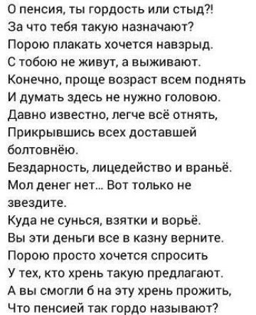 О пенсия ты гордость или стыд за что тебя такую назначают Порою плакать хочется анзрыд С тобою не живут в выживают Конечно проще возраст всем поднять и думать здесь не нужно головою Давно известно легче всё отнять Прикрывшись всех доставшей болтовн ю Безпарность пицедейство и враньё Мол денег нет Вот только не звеадите Куда не сунься взятки и варьё Вы эти деньги все в казну верните Порою просто хо