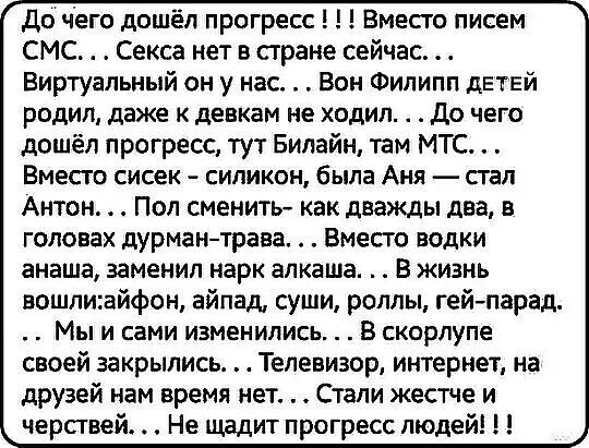 до чего дошёл прогресс Вместо писем СМС Секса нет в стране сейчас Виртуальный он у нас Вон Филипп детей родил даже к девкам не ходил до чего дошёл прогресс тут Билайн там МТС Вместо сисек силикон была Аня стал Антон Пол сменить как дважды два в головах дурмантрава Вместо водки анаша заменил нарк алкаша В жизнь вошлиайфон айпад суши роллы гейпарад Мы и сами изменились В скорлупе своей закрылись Тел