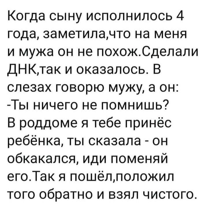 Когда сыну исполнилось 4 года, заметила,что на меня и мужа он не похож.сделали днкитак и оказалось. В слезах говорю мужу, а он: ты ничего не помнишь? В роддоме я тебе принёс ребёнка, ты сказала  он обкакался, иди поменяй его.так я пошёл,положил того обратно и взял чистого.