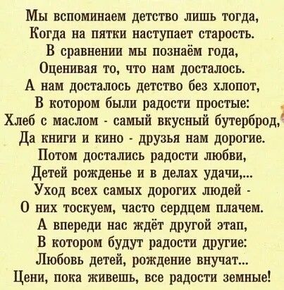 Мы вспомштаем детство лишь тогда Когда на пятки наступает старость В сравнении мы познаём года Оценивая то что нам досталось А нам досталось детство без хлопот В котором были радости простые Хлеб с маслом самый вкусный бутерброд Да книги и кино друзья нам дорогие Потом достались радости любви Детей рожденье и в делах удачи Уход всех самых дорогих людей О них тоскуем часто сердцем плачем А впереди 