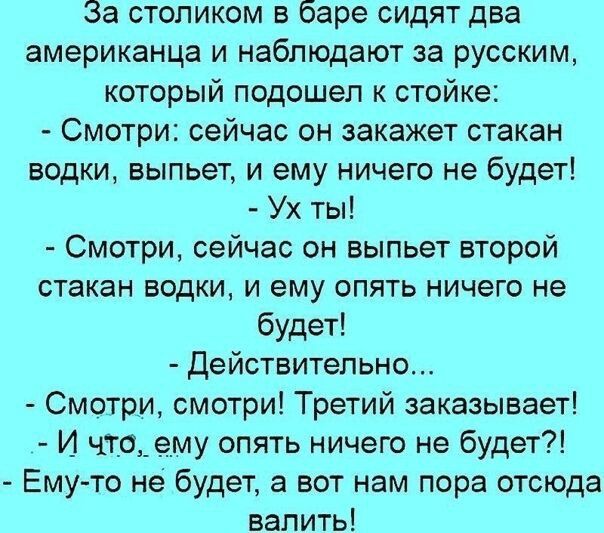 За столиком в баре сидят два американца и наблюдают за русским который подошел к стойке Смотри сейчас он закажет стакан водки выпьет и ему ничего не будет Ух ты Смотри сейчас он выпьет второй стакан водки и ему опять ничего не будет действительно Смотри смотри Третий заказывает И чтоему опять ничего не будет Ему то не будет а вот нам пора отсюда валить