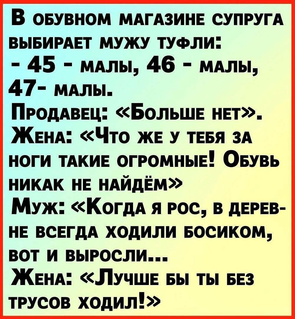 В оеувиом МАгАзине СУПРУГА выеимет мужу тучли 45 МАлы 46 МАЛЫ 47 МАлы ПРОДАВЕЦ Больше нет ЖеНА Что же у тевя ЗА ноги тАкие огромные Оеувь НИКАК не НАйдЁм Муж КогдА я рос в дерев не всегдА ходили Босиком вот и выросли ЖеНА Лучше вы ты еез трусов ходил