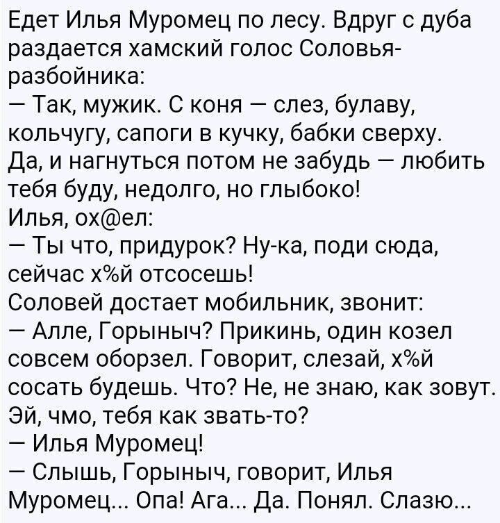 Едет Илья Муромец по лесу Вдруг дуба раздается хамский голос Соловья разбойника Так мужик С коня слез булаву кольчугу сапоги в кучку бабки сверху Да и нагнуться потом не забудь любить тебя буду недолго но глыбоко Илья охел Ты что придурок Нука поди сюда сейчас хай отсосешь Соловей достает мобильник звонит Алле Горыныч Прикинь один козел совсем оборзеп Говорит спезай хй сосать будешь Что Не не знаю