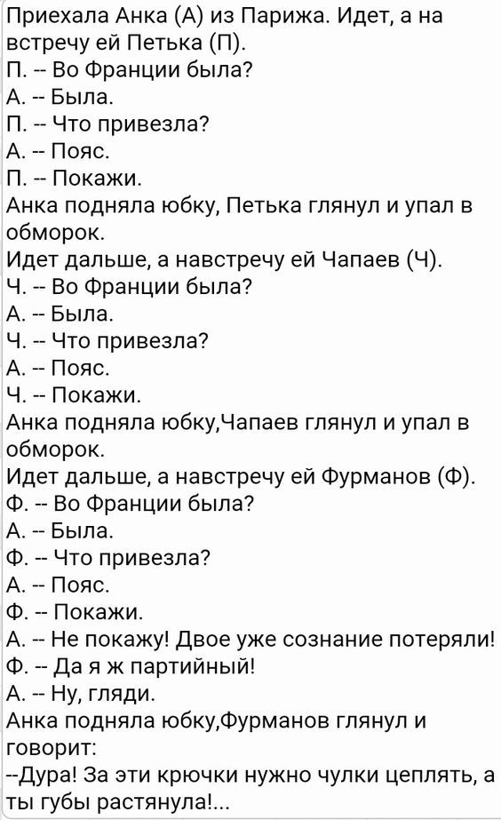 Приехала Анка А из Парижа Идет а на встречу ей Петька П П А Во Франции была А Была П Что привезла А Пояс П Покажи Анка подняла юбку Петька глянул и упал в обморок Идет дальше а навстречу ей Чапаев Ч Ч Во Франции была А Была Ч Что привезла А Пояс Ч Покажи Анка подняла юбкуЧапаев глянул и упал в обморок Идет дальше а навстречу ей Фурманов Ф Ф Во Франции была А Была Ф 7 Что привезла А Пояс Ф Покажи А