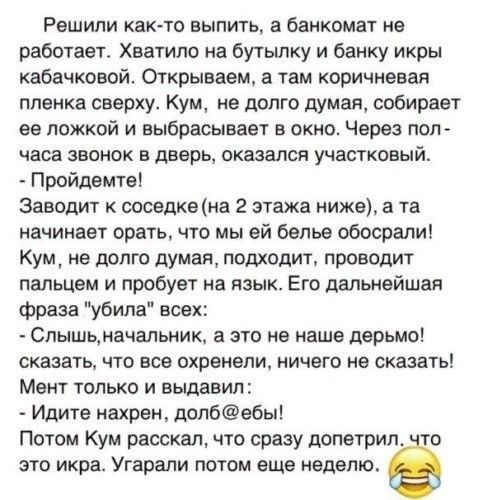 Решили каюте выпить а банкомат не работает Хватило на бутылку и банку икры кабачковой Открываем а там коричиееая пленка сверху Кум не долго думая собирает ее ложкой и выбрасывает в окно Через пол часа звонок в дверь оказался участковый Пройдемте заводит соседке на 2 этажа ниже а та начинает орать что мы ей белье обосралиі Кум не долго думая подходит проводит пальцем и пробует на язык Его дальнейша