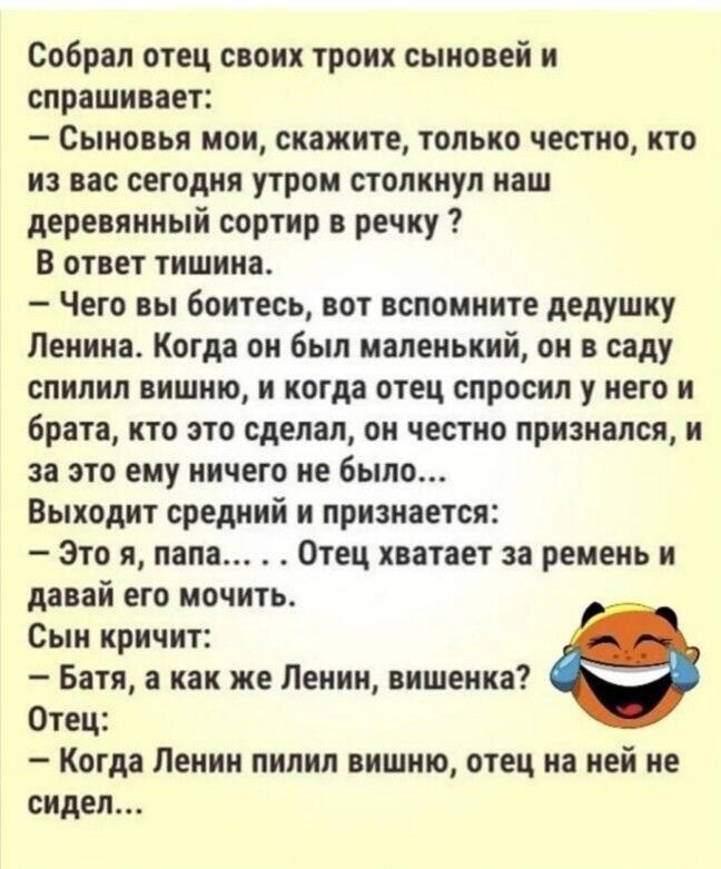 Собреп отец свонк троих сыновей и спрашивает Сыновья мои скажите только честно кто из вас сегодня утром толкнул наш деревянный сортир в речку в ответ тишина Чего вы боитесь вот вспомните дедушку Ленина Когда он был маленький он в саду спипнп вишню и когда отец спросил у него и брат кто это сделал он честно признался и за это ему ничего не было Выходит средний и прнзнвется Это я папа Отец хватает з