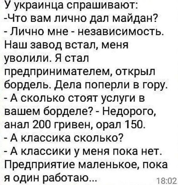 У украинца спрашивают Что вам лично дал майдан Лично мне независимость Наш завод встал меня уволили Я стал предпринимателем открыл бордель Дела поперли в гору А сколько стоят услуги в вашем борделе Недорого анал 200 гривен орал 150 А классика сколько А классики у меня пока нет Предприятие маленькое пока я один работаю 1302