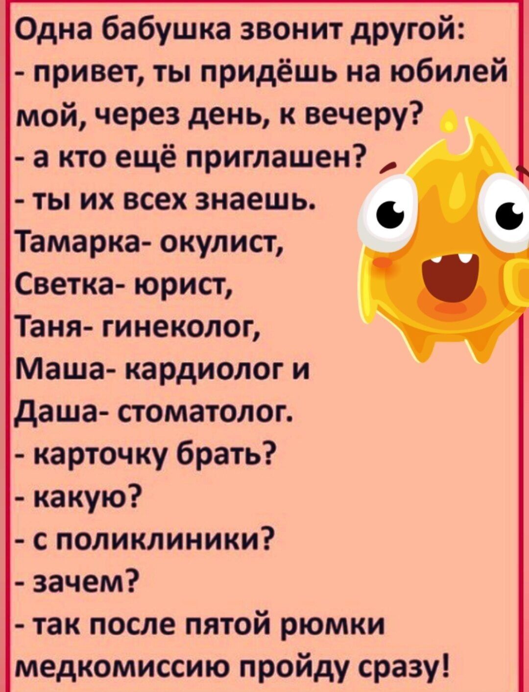 Одна бабушка звонит другой привет ты придёшь на юбилей мой через день к вечеру а кто ещё приглашен ты их всех знаешь Тамарка окулист Светка юрисг Таня гинеколог Маша кардиолог и даша стоматолог карточку брать какую с поликлиники зачем так после пятой рюмки медкомиссию пройду сразу