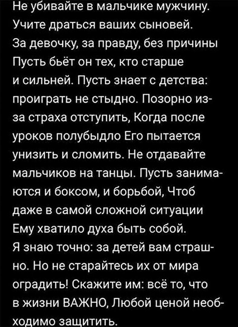 Не убивайте в мальчике мужчину Учите драться ваших сыновей За девочку за правду без причины Пусть бьёт он тех кто старше и сильней Пусть знает с детства проиграть не стыдно Позорно из за страха отступить Когда после уроков полубыдло Его пытается унизить и сломить Не отдавайте мальчиков на танцы Пусть занима ются и боксом и борьбой Чтоб даже в самой