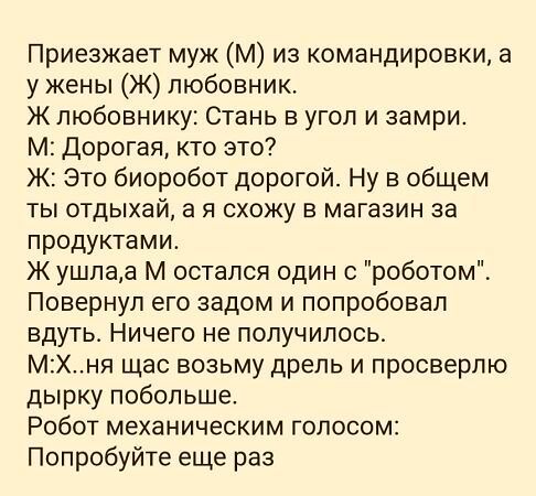 Приезжает муж М из командировки а у жены Ж любовник Ж любовнику Стань в угол и замри М Дорогая кто это Ж Это биоробот дорогой Ну в общем ты отдыхай а я схожу в магазин за продуктами Ж ушлаа М остался один с роботом Повернул его задом и попробовал вдуть Ничего не получилось МХня щас возьму дрель и просверлю дырку побольше Робот механическим голосом 