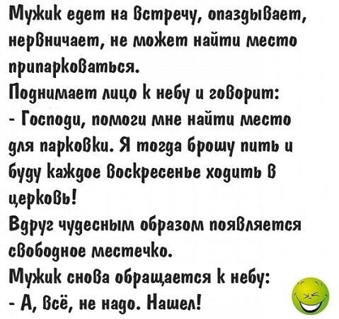 МужиК едет на Встречу опаздыВает нервничает не может найти место припарКоВаться Поднимает лицо К небу и говорит Господи помоги мне найти место 9ля парКоВКи Я тогда брошу пить и буду КаЖдое ВосКресенье ходить В церКовь Варуг чудесным образом пояВляется сВободное местечКо МужиК снова обращается К небу А Всё не надо Нашел 9