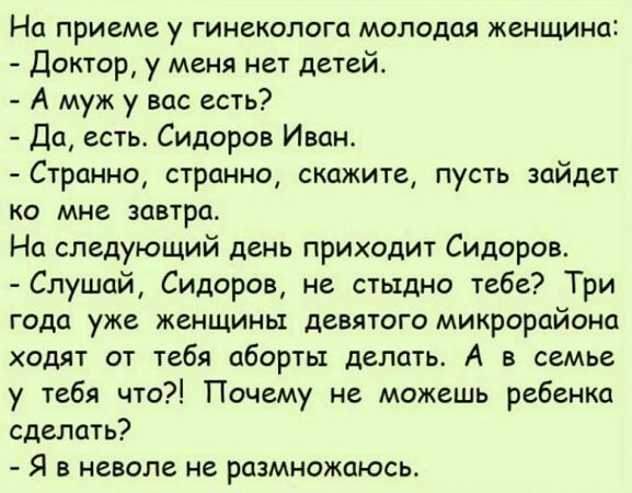 На приеме у гинеколога молодая женщина Доктор у меня нет детей А муж у вас есть Да есть Сидоров Иван Странно странно скажите пусть зайдет ко мне завтра На следующий день приходит Сидоров Слушай Сидоров не стыдно тебе Три года уже женщины девятого микрорайона ходят от тебя аборты делать А в семье у тебя что Почему не можешь ребенка сделать Я в невол