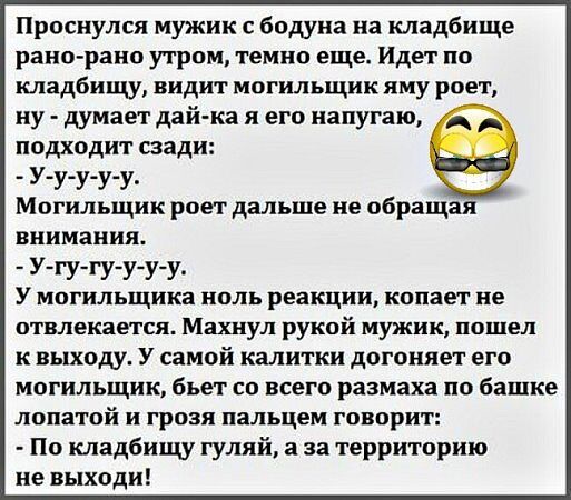 Проснулся мужик с бодуна на кладбище рано рано утром темно еще Идет по кладбищу видит могильщик яму роет ну думает дай ка я его напугаю подходит сзади У у у у у Могильщик роет дальше не обращая внимания У гу гу у у у У могильщика ноль реакции копает не отвлекается Махнул рукой мужик пошел квыходу У самой калитки догоняет его могильщик бъет со всего