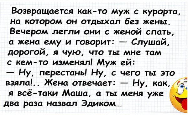 Возвращается как то муж с курорта на котором он отдыхал без жены Вечером легли они с женой спать а жена ему и говорит Слушай дорогой я чую что ты мне там с кем то изменял Муж ей Ну перестаны Ну с чего ты это взяла Жена отвечает Ну как я всё таки Маша а ты меня уже два раза назвал Эдиком