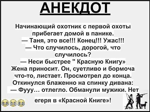 АНЕКДОТ Начинающий охотник с первой охоты прибегает домой в панике Таня это все Конец Ужас Что случилось дорогой что случилось Неси быстрее Красную Книгу Жена приносит Он суетливо и бормоча что то листает Просмотрел до конца Откинулся блаженно на спинку дивана Фууу отлегло Обманули мужики Нет теря в Красной Книге Ё Ё е