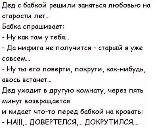 Дед с бабкой решили заняться любовью на старости лет Бабка спрашивает Ну как там у тебя Да нифига не получится старый я уже совсем Ну ты его поверти покрути как нибудь авось встоанет Дед уходит в другую комнату через пять минут возвращается и кидает что то перед бабкой на кровать НА ДОВЕРТЕЛСЯ ДОКРУТИЛСЯ