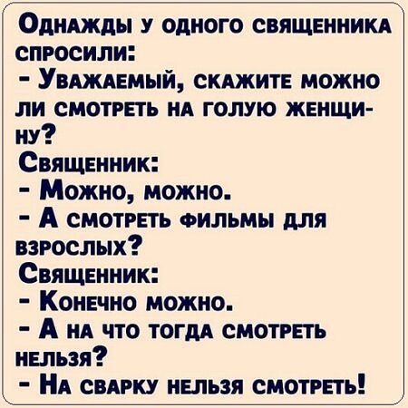 ОднаАЖдЫ У ОДНОГО СВЯЩЕННИКА СПРОСИЛИ УвАЖАЕМЫЙ СКАЖИТЕ МОЖНО ЛИ СМОТРЕТЬ НА ГОЛУЮ ЖЕНЩИ ну СвящЕНник Можно можно А смотРЕТЬ ФИЛЬМЫ ДЛЯ взРОСЛЫХ Священник Конечно можно А на что тогдА СМОТРЕТЬ НЕЛЬЗЯ НА СВАРКУ НЕЛЬЗЯ СМОТРЕТЬ