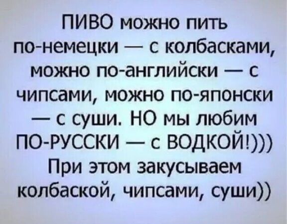 ПИВО можно пить по немецки с колбасками можно по английски с чипсами можно по японски с суши НО мы любим ПО РУССКИ с ВОДКОЙ При этом закусываем колбаской чипсами суши