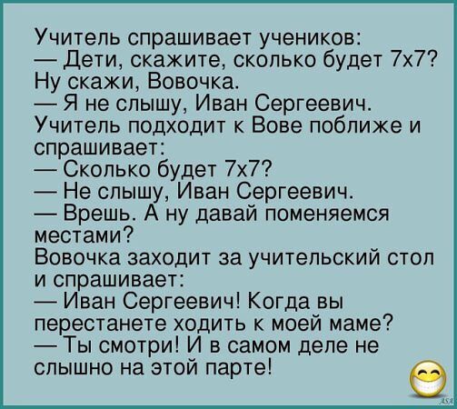 Учитель спрашивает учеников Дети скажите сколько будет 7х7 Ну скажи Вовочка Я не слышу Иван Сергеевич Учитель подходит к Вове поближе и спрашивает Сколько будет 7х7 Не слышу Иван Сергеевич Врешь А ну давай поменяемся местами Вовочка заходит за учительский стол и спрашивает Иван Сергеевич Когда вы перестанете ходить к моей маме Ты смотри И в самом д