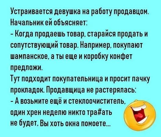 Устраивается девушка на работу продавцом Начальник ей объясняет Когда продаешь товар старайся продать и сопутствующий товар Например покупают шампанское а ты еще и коробку конфет предложи Тут подходит покупательница и просит пачку прокладок Продавщица не растерялась Авозьмите ещё и стеклоочиститель один хрен неделю никто траать не будет Вы хоть окн