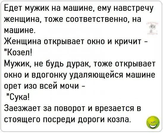 Едет мужик на машине ему навстречу женщина тоже соответственно на машине Женщина открывает окно и кричит Козел Мужик не будь дурак тоже открывает окно и вдогонку удаляющейся машине орет изо всей мочи Сука Заезжает за поворот и врезается в стоящего посреди дороги козла о