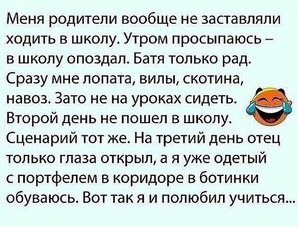 Меня родители вообще не заставляли ходить в школу Утром просыпаюсь в школу опоздал Батя только рад Сразу мне лопата вилы скотина навоз Зато не на уроках сидеть Ф Второй день не пошел в школу Сценарий тот же На третий день отец только глаза открыл а я уже одетый с портфелем в коридоре в ботинки обуваюсь Вот так я и полюбил учиться