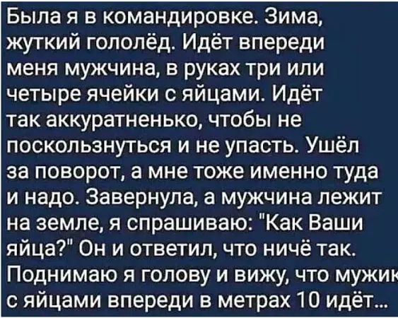 Была я в командировке Зима жуткий гололёд Идёт впереди меня мужчина в руках три или четыре ячейки с яйцами Идёт так аккуратненько чтобы не поскользнуться и не упасть Ушёл за поворот а мне тоже именно туда и надо Завернула а мужчина лежит на земле я спрашиваю Как Ваши яйца Он и ответил что ничё так Поднимаю я голову и вижу что мужик с яйцами впереди