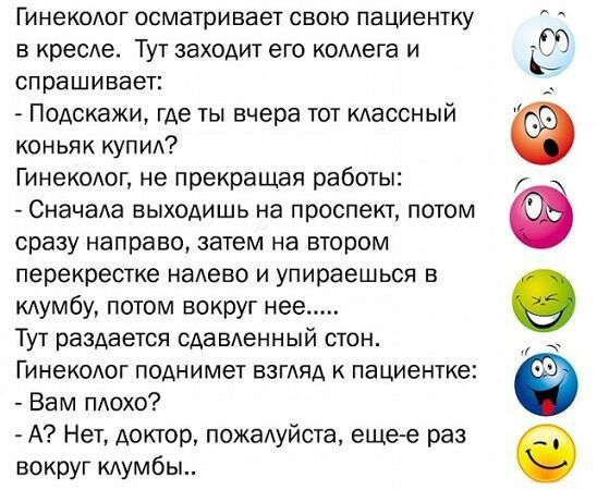 Гинеколог осматривает свою пациентку в кресле ТУТ заходит его коллега и спрашивает Подскажи где ты вчера тот классный коньяк купил Гинеколог не прекращая работы Сначала выходишь на проспект потом сразу направо затем на втором перекрестке налево и упираешься в клумбу потом вокруг нее Тут раздается сдавленный стон Гинеколог поднимет взгляд к пациентк