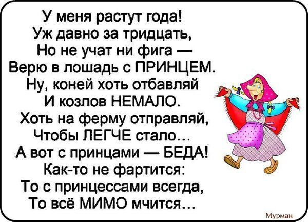 У меня растут года Уж давно за тридцать Но не учат ни фига Верю в лошадь с ПРИНЦЕМ Ну коней хоть отбавляй И козлов НЕМАЛО Хоть на ферму отправляй Чтобы ЛЕГЧЕ стало А вот с принцами БЕДА Как то не фартится То с принцессами всегда То всё МИМО мчится СОН