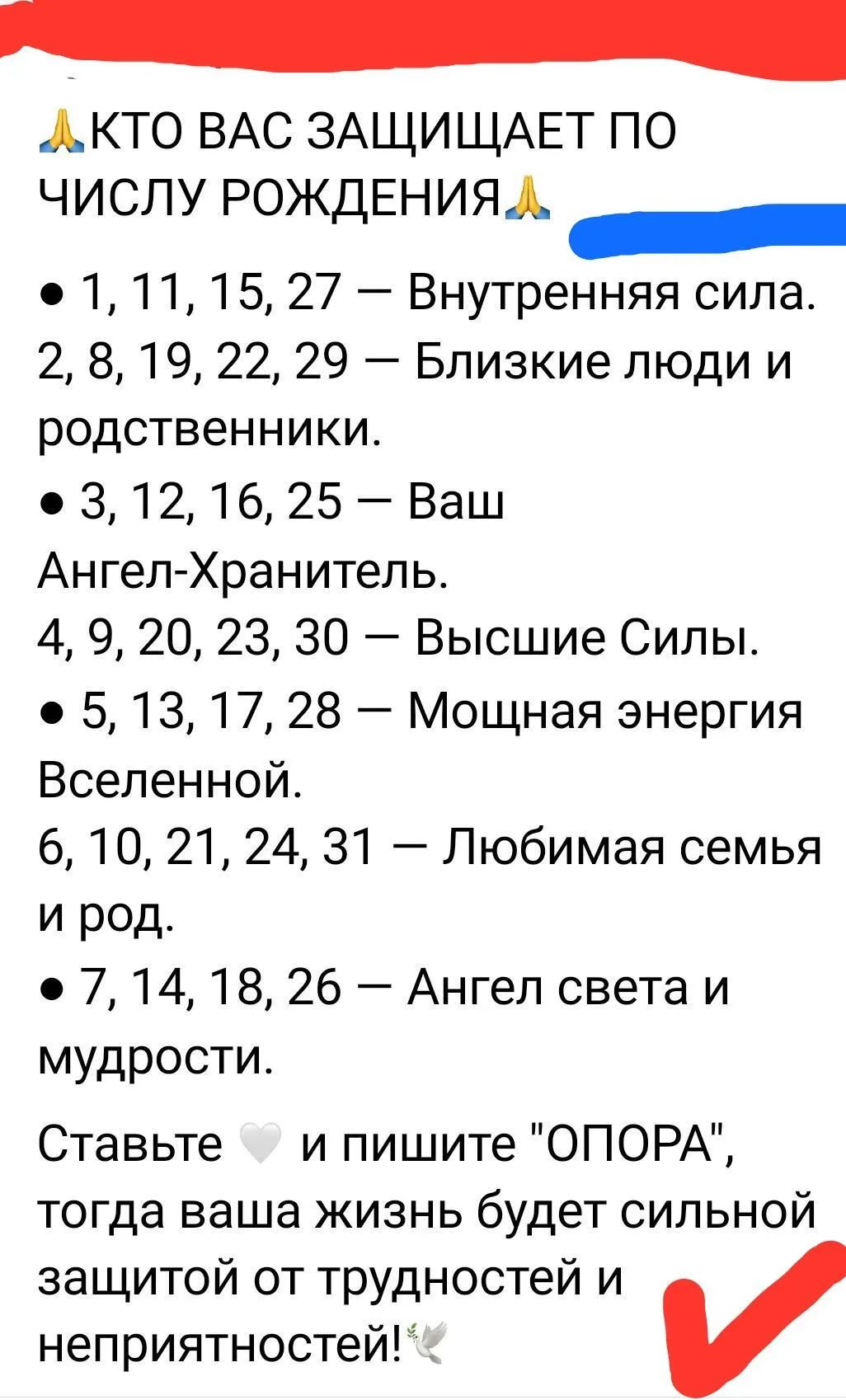 АКТО ВАС ЗАЩИЩАЕТ ПО ЧИСЛУ РОЖДЕНИЯ Л анн 1 11 15 27 Внутренняя сила 2 8 19 22 29 Близкие люди и родственники 312 16 25 Ваш Ангел Хранитель 4 9 20 23 30 Высшие Силы 5 13 17 28 Мощная энергия Вселенной 6 10 21 24 31 Любимая семья и род 7 14 18 26 Ангел света и мудрости Ставьте и пишите ОПОРА тогда ваша жизнь будет сильной защитой от трудностей и неп