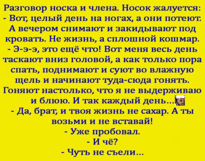 Разговор носка и члена. Носок жалуется: - Вот, целый день на ногах, а они потеют. А вечером снимают и закидывают под кровать. Не жизнь, а сплошной кошмар. - Э-з-э-з, это ещё что! Вот меня весь день таскают вниз головой, а как только пора спать, поднимают и суют во влажную щель и начинаю туда-сюда гонять. Гоняют настолько, что я не выдерживаю и блою. И так каждый день... - Да, брат, и твоя жизнь не сахар. А ты возьми и не вставй! - Ужe пробовал. - И чё? - Чуть не съели...
