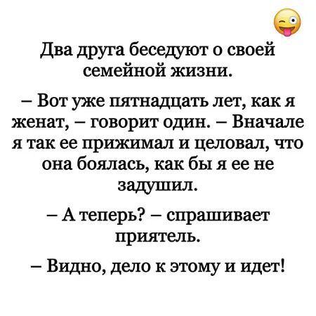 Два друга беседуют о своей семейной жизни.

– Вот уже пятнадцать лет, как я женат, – говорит один. – Вначале я так ее прижимал и целовал, что она боялась, как бы я ее не задушил.

– А теперь? – спрашивает приятель.

– Видно, дело к этому и идет!