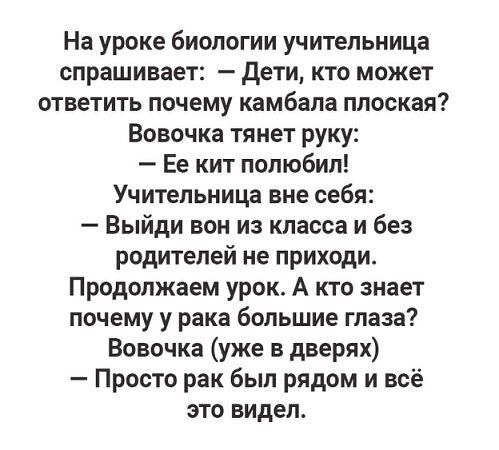 На уроке биологии учительница спрашивает: — Дети, кто может ответить почему камбала плоская? Вовочка тянет руку: — Ее кит полюбил! Учительница вне себя: — Выйди вон из класса и без родителей не приходи. Продолжаем урок. А кто знает почему у рака большие глаза? Вовочка (уже в дверях): — Просто рак был рядом и всё это видел.