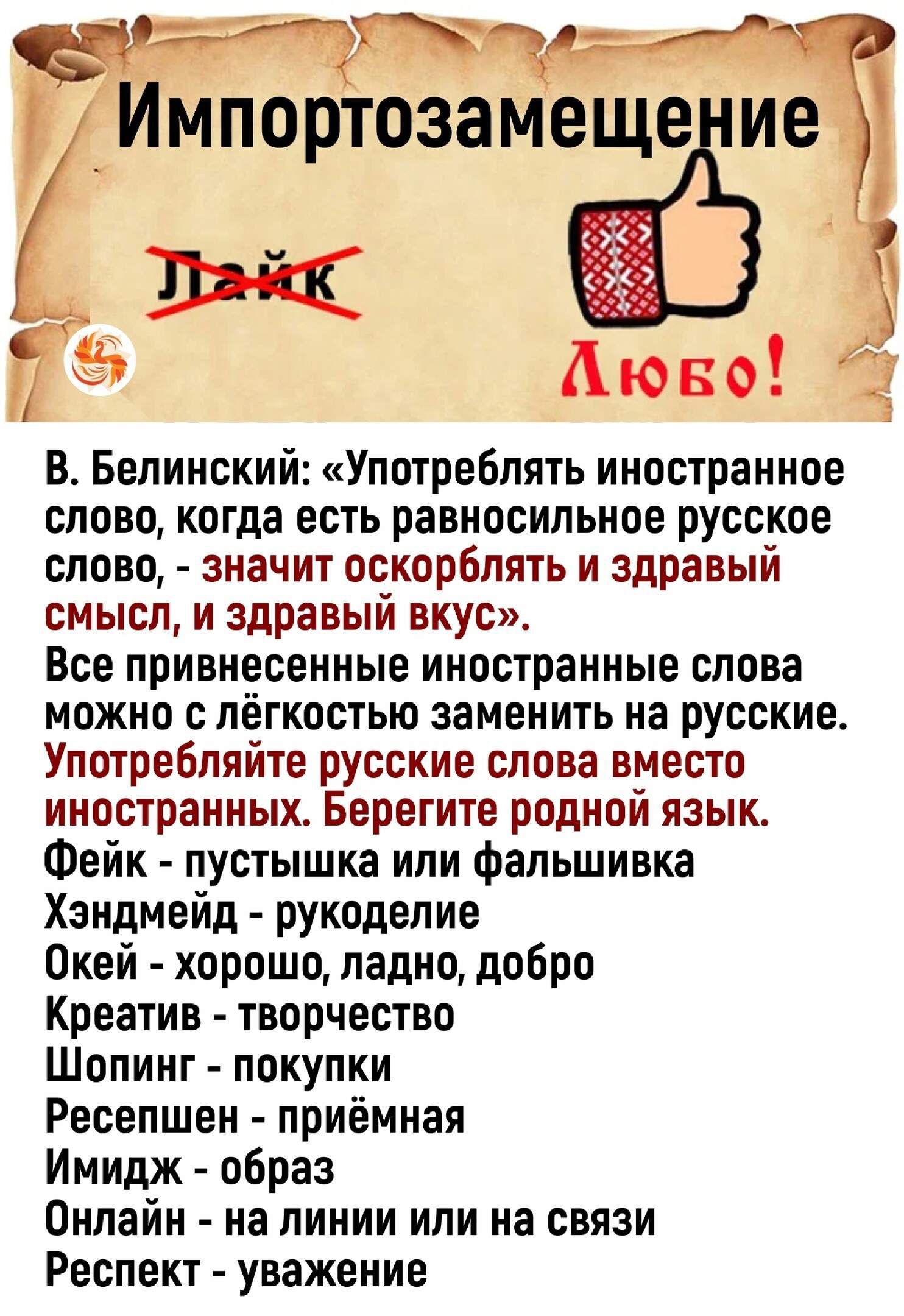 Импортозамещение

В. Белинский: «Употреблять иностранное слово, когда есть равносильное русское слово, - значит оскорблять и здравый смысл, и здравый вкус». Все приведенные иностранные слова можно с лёгкостью заменить на русские. Употребляйте русские слова вместо иностранных. Берегите родной язык.

Фэйк - пустышка или фальшивка
Хэндмэйд - рукоделие
Окей - хорошо, ладно, добро
Креатив - творчество
Шопинг - покупки
Ресепшен - приёмная
Мейк - образ
Онлайн - на линии или на связи
Респект - уважение