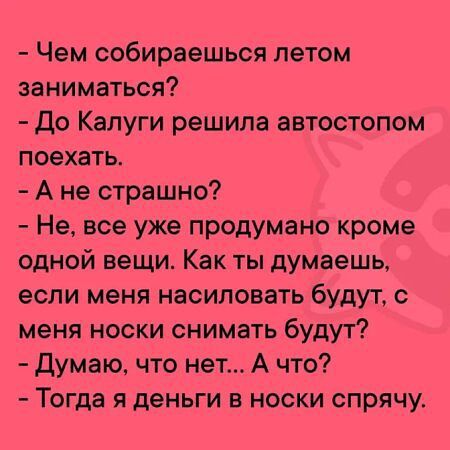 - Чем собираешься летом заниматься?
- До Калуги решила автостопом поехать.
- А не страшно?
- Не, все уже продумано кроме одной вещи. Как ты думаешь, если меня насиловать будут, с меня носки снимать будут?
- Думаю, что нет... А что?
- Тогда я деньги в носки спрячу.