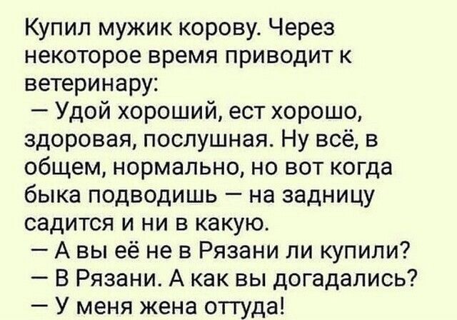 Купил мужик корову. Через некоторое время приводит к ветеринару:
— Удой хороший, ест хорошо, здоровая, послушная. Ну всё, в общем, нормально, но вот когда быка подводишь — на задницу садится и ни в какую.
— А вы её не в Рязани ли купили?
— В Рязани. А как вы догадались?
— У меня жена оттуда!