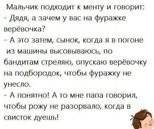Мальчик подходит к менты и говорит:
- Дядя, а зачем у вас на фуражке верёвочка?
- А это затем, сынок, когда я в погоне из машины высовываюсь, по бандитам стреляю, опускаю верёвочку на подбородок, чтобы фуражку не унесло.
- А, понятно! А то мне папа говорил, чтобы рожу не разорвало, когда в свисток дышишь!