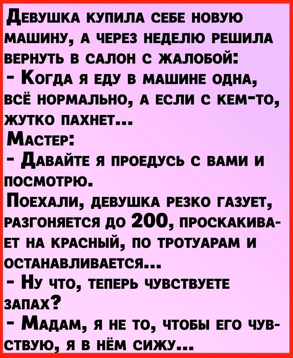Девушка купила себе новую машину, а через неделю решила вернуть в салон с жалобой: - Когда я еду в машине одна, всё нормально, а если с кем-то, жутко пахнет... Мастер: - Давайте я проедусь с вами и посмотрю. Поехали, девушка резко газует, разгоняется до 200, проскакивает на красный, по тротуарам и останавливается... - Ну что, теперь чувствуете запах? - Мадам, я не то, чтобы его чувствую, я в нём сижу...