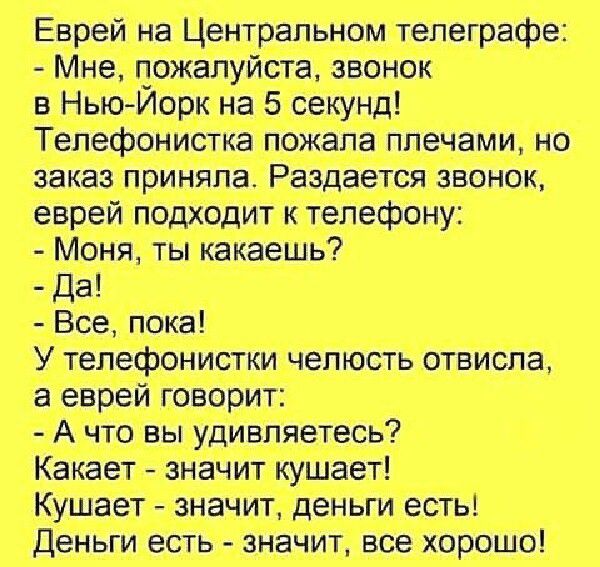 Еврей на Центральном телеграфе:
- Мне, пожалуйста, звонок в Нью-Йорк на 5 секунд!
Телефонистка пожаловала плечами, но заказ приняла. Раздается звонок, еврей подходит к телефону:
- Моя, ты какаешь?
- Да!
- Все, пока!
У телефонистки челюсть отвисла, а еврей говорит:
- А что вы удивляетесь?
Какает - значит кушает!
Кушает - значит, деньги есть!
Деньги есть - значит, все хорошо!