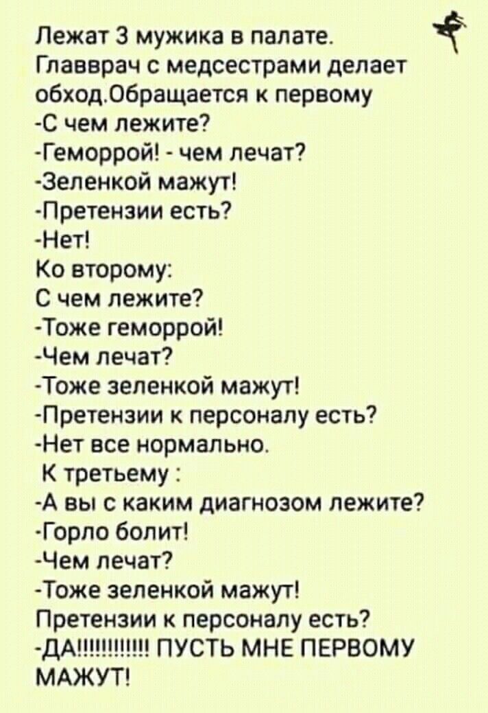Лежат 3 мужика в палате.
Главврач с медсестрами делает обход. Обращается к первому
-С чем лежите?
-Геморрой! - чем лечат?
-Зеленкой мажут!
-Претензии есть?
-Нет!

К второму:
С чем лежите?
-Тоже геморрой!
-Чем лечат?
-Тоже зеленкой мажут!
-Претензии к персоналу есть?
-Нет все нормально.

К третьему:
-А вы с каким диагнозом лежите?
-Горло болит!
-Чем лечат?
-Тоже зеленкой мажут!
Претензии к персоналу есть?
-ДА!!!!!!!!!! ПУСТЬ МНЕ ПЕРВОМУ МАЖУТ!