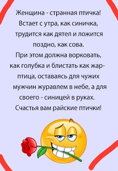 Женщина - странная птичка! Встает с утра, как синичка, трудится как дятел и ложится поздно, как сова. При этом должна ворковать, как голубка и блистать как жар-птица, оставаясь для чужих мужчин журавлем в небе, а для своего - синецем в руках. Счастья вам райские птички!