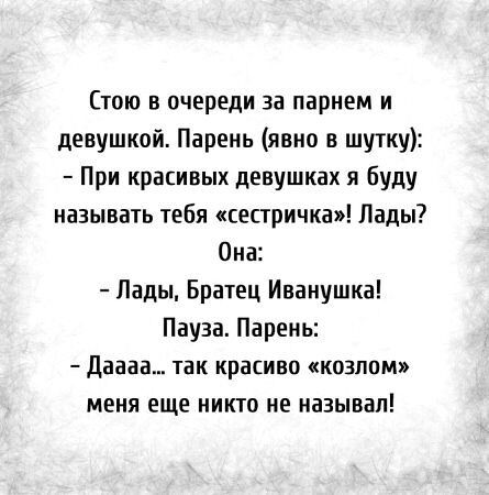 Стою в очереди за парнем и девушкой. Парень (явно в шутку):
- При красивых девушках я буду называть тебя «сестричка»! Лады?
Она:
- Лады, Братец Иванушка!
Пауза. Парень:
- Дааа... так красиво «козлом» меня еще никто не называл!
