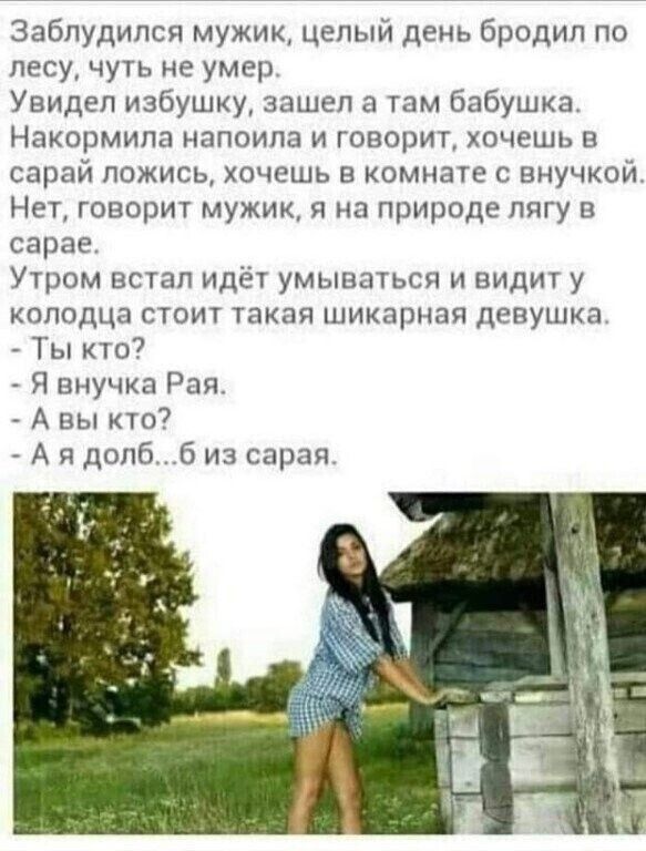 Заблудился мужик, целый день бродил по лесу, чуть не умер.
Увидел избушку, зашел а там бабушка.
Накормила напоила и говорит, хочешь в сарай ложись, хочешь в комнате с внучкой.
Нет, говорит мужик, я на природе лягу в сарае.
Утром встал идёт умываться и видит у колодца стоит такая шикарная девушка.
- Ты кто?
- Я внучка Рая.
- А вы кто?
- А я долб...б из сарая.