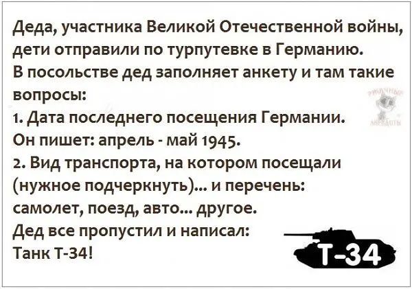 Деда, участника Великой Отечественной войны, дети отправили по турпутевке в Германию. В посольстве дед заполняет анкету и там такие вопросы:
1. Дата последнего посещения Германии. Он пишет: апрель - май 1945.
2. Вид транспорта, на котором посещали (нужно подчеркунть)... и перечень: самолет, поезд, авто... другое.
Дед все пропустил и написал: Танк Т-34!