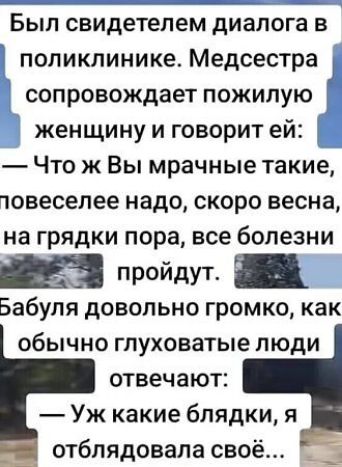 Был свидетелем диалога в поликлинике. Медсестра сопровождает пожилую женщину и говорит ей:
— Что ж Вы мрачные такие, повеселее надо, скоро весна, на грядки пора, все болезни пройдут.
Бабушка довольно громко, как обычно глуховатые люди отвечают:
— Уж какие блядки, я отблядывала свое…